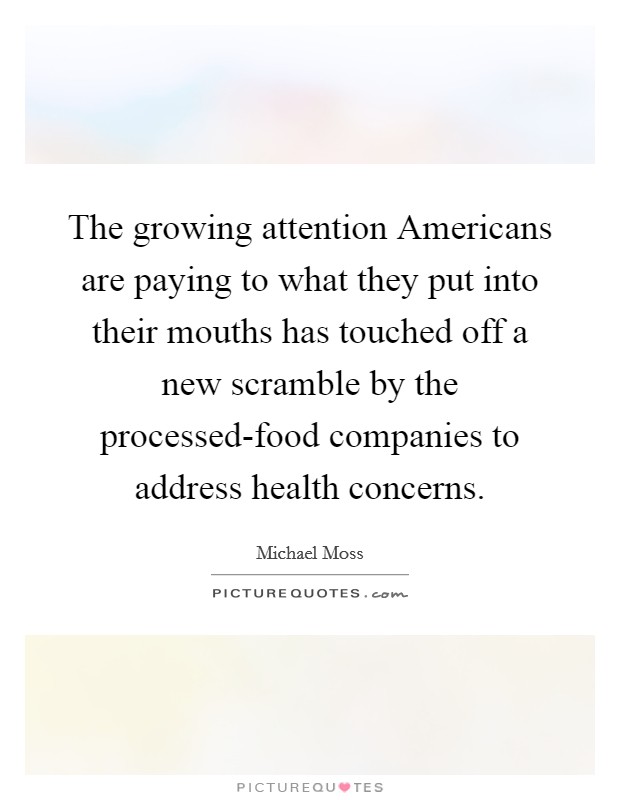 The growing attention Americans are paying to what they put into their mouths has touched off a new scramble by the processed-food companies to address health concerns. Picture Quote #1