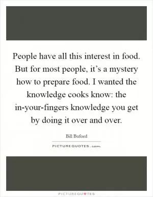 People have all this interest in food. But for most people, it’s a mystery how to prepare food. I wanted the knowledge cooks know: the in-your-fingers knowledge you get by doing it over and over Picture Quote #1