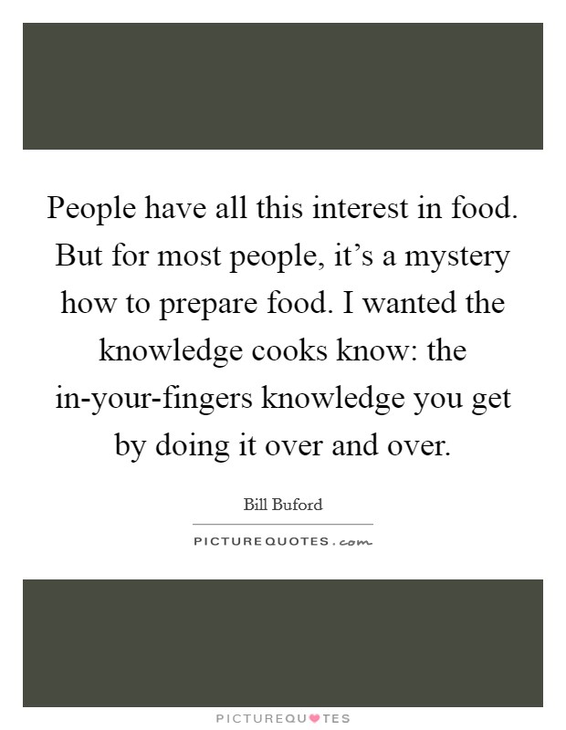 People have all this interest in food. But for most people, it's a mystery how to prepare food. I wanted the knowledge cooks know: the in-your-fingers knowledge you get by doing it over and over. Picture Quote #1