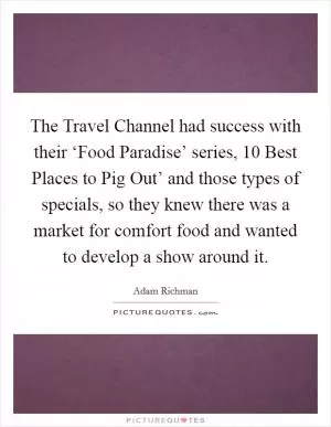 The Travel Channel had success with their ‘Food Paradise’ series,  10 Best Places to Pig Out’ and those types of specials, so they knew there was a market for comfort food and wanted to develop a show around it Picture Quote #1