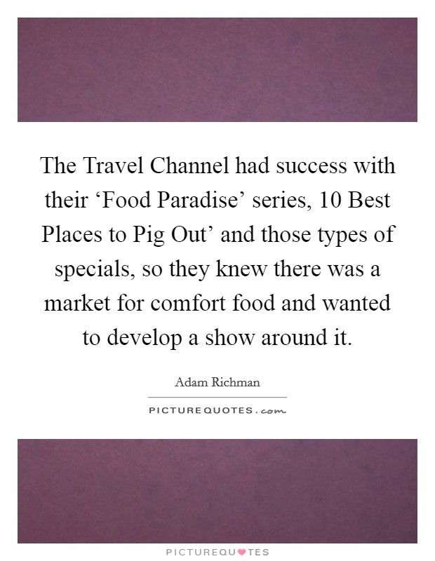The Travel Channel had success with their ‘Food Paradise' series,  10 Best Places to Pig Out' and those types of specials, so they knew there was a market for comfort food and wanted to develop a show around it. Picture Quote #1