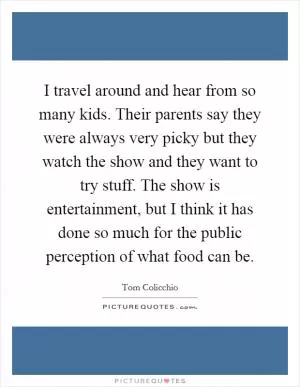 I travel around and hear from so many kids. Their parents say they were always very picky but they watch the show and they want to try stuff. The show is entertainment, but I think it has done so much for the public perception of what food can be Picture Quote #1