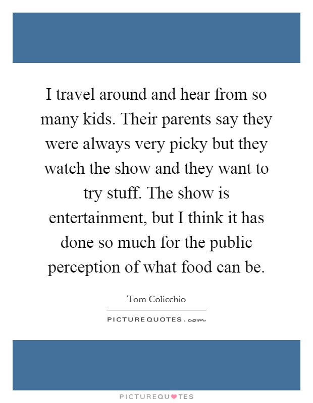 I travel around and hear from so many kids. Their parents say they were always very picky but they watch the show and they want to try stuff. The show is entertainment, but I think it has done so much for the public perception of what food can be. Picture Quote #1