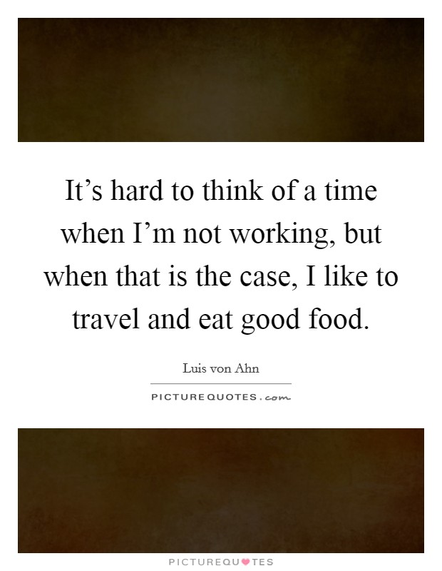 It's hard to think of a time when I'm not working, but when that is the case, I like to travel and eat good food. Picture Quote #1
