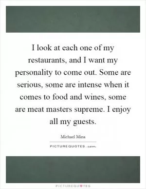 I look at each one of my restaurants, and I want my personality to come out. Some are serious, some are intense when it comes to food and wines, some are meat masters supreme. I enjoy all my guests Picture Quote #1