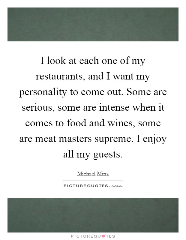 I look at each one of my restaurants, and I want my personality to come out. Some are serious, some are intense when it comes to food and wines, some are meat masters supreme. I enjoy all my guests. Picture Quote #1
