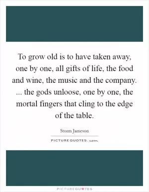 To grow old is to have taken away, one by one, all gifts of life, the food and wine, the music and the company. ... the gods unloose, one by one, the mortal fingers that cling to the edge of the table Picture Quote #1