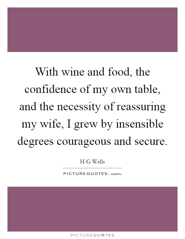 With wine and food, the confidence of my own table, and the necessity of reassuring my wife, I grew by insensible degrees courageous and secure. Picture Quote #1