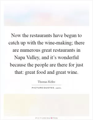 Now the restaurants have begun to catch up with the wine-making; there are numerous great restaurants in Napa Valley, and it’s wonderful because the people are there for just that: great food and great wine Picture Quote #1