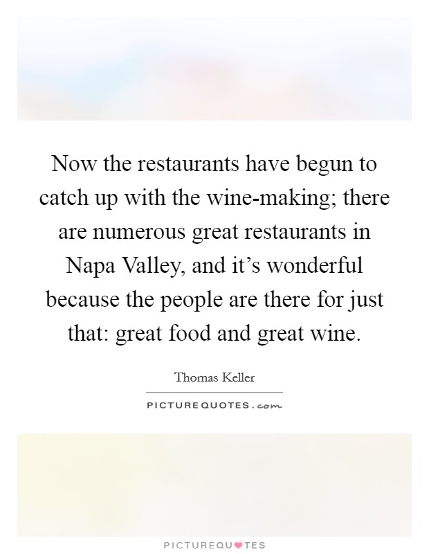 Now the restaurants have begun to catch up with the wine-making; there are numerous great restaurants in Napa Valley, and it's wonderful because the people are there for just that: great food and great wine. Picture Quote #1
