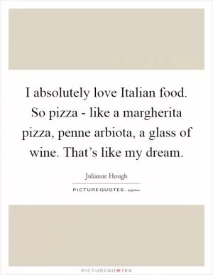 I absolutely love Italian food. So pizza - like a margherita pizza, penne arbiota, a glass of wine. That’s like my dream Picture Quote #1