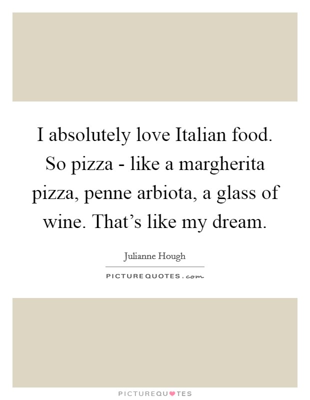 I absolutely love Italian food. So pizza - like a margherita pizza, penne arbiota, a glass of wine. That's like my dream. Picture Quote #1