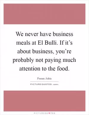 We never have business meals at El Bulli. If it’s about business, you’re probably not paying much attention to the food Picture Quote #1