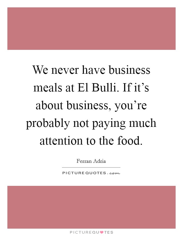 We never have business meals at El Bulli. If it's about business, you're probably not paying much attention to the food. Picture Quote #1