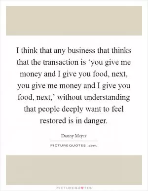 I think that any business that thinks that the transaction is ‘you give me money and I give you food, next, you give me money and I give you food, next,’ without understanding that people deeply want to feel restored is in danger Picture Quote #1