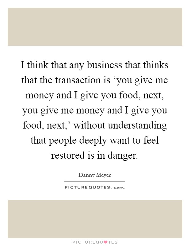 I think that any business that thinks that the transaction is ‘you give me money and I give you food, next, you give me money and I give you food, next,' without understanding that people deeply want to feel restored is in danger. Picture Quote #1