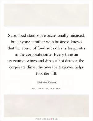 Sure, food stamps are occasionally misused, but anyone familiar with business knows that the abuse of food subsidies is far greater in the corporate suite. Every time an executive wines and dines a hot date on the corporate dime, the average taxpayer helps foot the bill Picture Quote #1