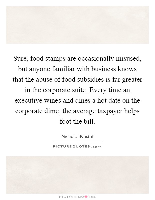 Sure, food stamps are occasionally misused, but anyone familiar with business knows that the abuse of food subsidies is far greater in the corporate suite. Every time an executive wines and dines a hot date on the corporate dime, the average taxpayer helps foot the bill. Picture Quote #1