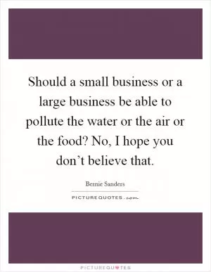 Should a small business or a large business be able to pollute the water or the air or the food? No, I hope you don’t believe that Picture Quote #1
