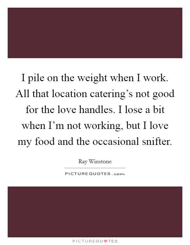 I pile on the weight when I work. All that location catering's not good for the love handles. I lose a bit when I'm not working, but I love my food and the occasional snifter. Picture Quote #1