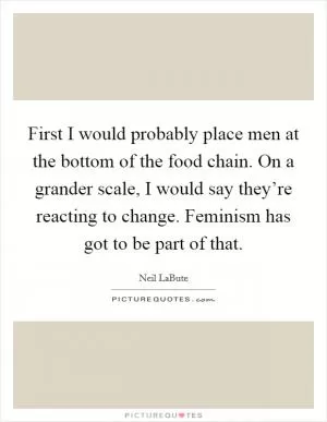 First I would probably place men at the bottom of the food chain. On a grander scale, I would say they’re reacting to change. Feminism has got to be part of that Picture Quote #1