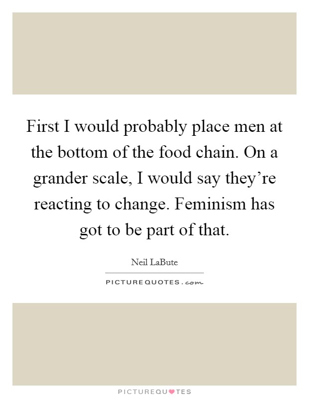 First I would probably place men at the bottom of the food chain. On a grander scale, I would say they're reacting to change. Feminism has got to be part of that. Picture Quote #1