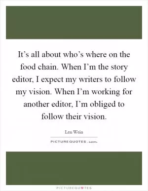 It’s all about who’s where on the food chain. When I’m the story editor, I expect my writers to follow my vision. When I’m working for another editor, I’m obliged to follow their vision Picture Quote #1