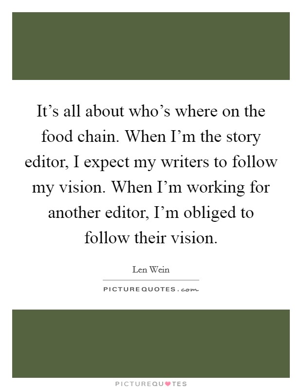 It's all about who's where on the food chain. When I'm the story editor, I expect my writers to follow my vision. When I'm working for another editor, I'm obliged to follow their vision. Picture Quote #1