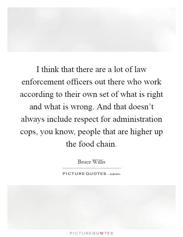 I think that there are a lot of law enforcement officers out there who work according to their own set of what is right and what is wrong. And that doesn't always include respect for administration cops, you know, people that are higher up the food chain. Picture Quote #1