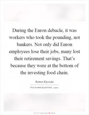 During the Enron debacle, it was workers who took the pounding, not bankers. Not only did Enron employees lose their jobs, many lost their retirement savings. That’s because they were at the bottom of the investing food chain Picture Quote #1