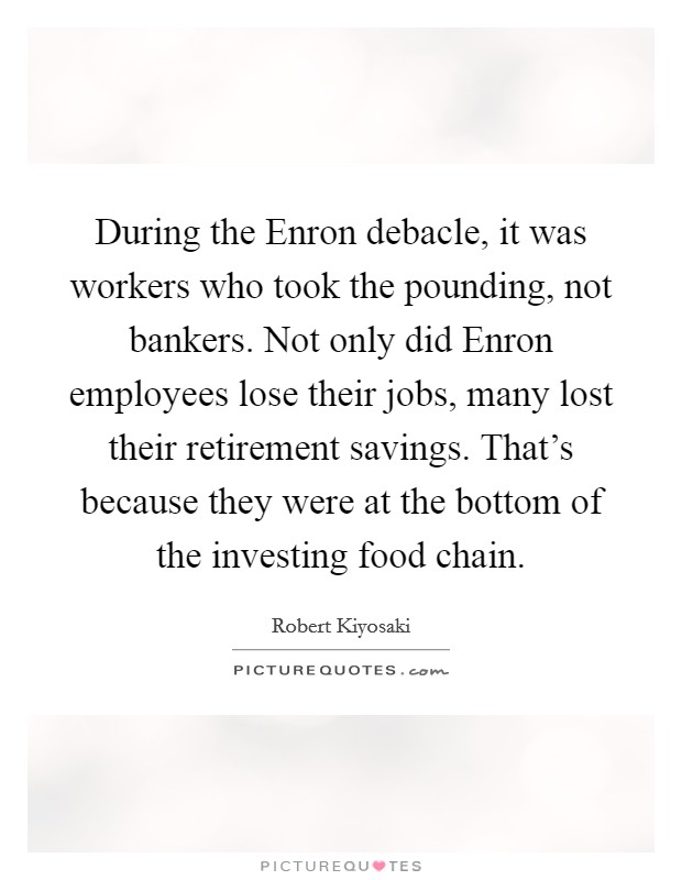 During the Enron debacle, it was workers who took the pounding, not bankers. Not only did Enron employees lose their jobs, many lost their retirement savings. That's because they were at the bottom of the investing food chain. Picture Quote #1