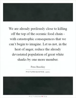 We are already perilously close to killing off the top of the oceanic food chain - with catastrophic consequences that we can’t begin to imagine. Let us not, in the heat of anger, reduce the already devastated population of great white sharks by one more member Picture Quote #1