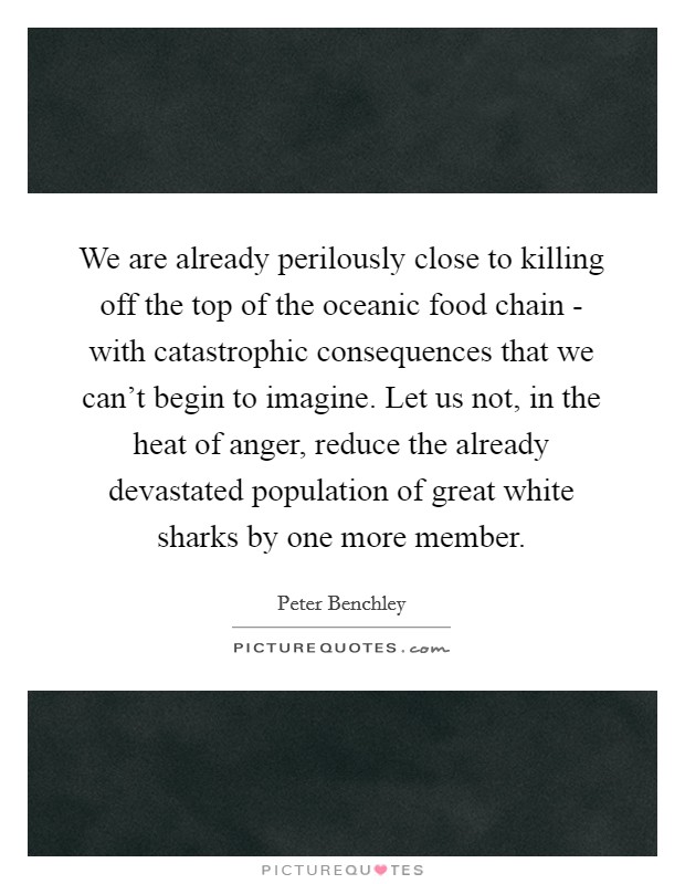 We are already perilously close to killing off the top of the oceanic food chain - with catastrophic consequences that we can't begin to imagine. Let us not, in the heat of anger, reduce the already devastated population of great white sharks by one more member. Picture Quote #1