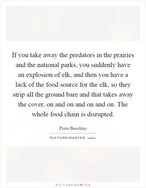 If you take away the predators in the prairies and the national parks, you suddenly have an explosion of elk, and then you have a lack of the food source for the elk, so they strip all the ground bare and that takes away the cover, on and on and on and on. The whole food chain is disrupted Picture Quote #1