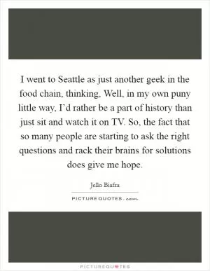 I went to Seattle as just another geek in the food chain, thinking, Well, in my own puny little way, I’d rather be a part of history than just sit and watch it on TV. So, the fact that so many people are starting to ask the right questions and rack their brains for solutions does give me hope Picture Quote #1