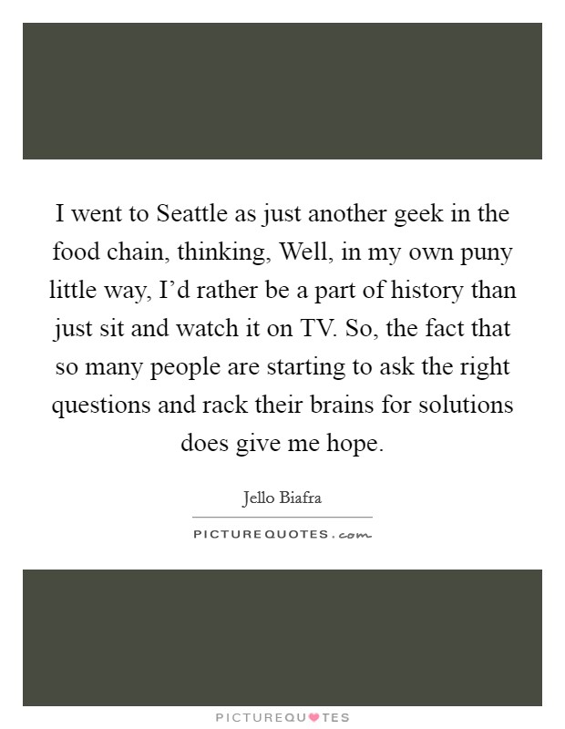 I went to Seattle as just another geek in the food chain, thinking, Well, in my own puny little way, I'd rather be a part of history than just sit and watch it on TV. So, the fact that so many people are starting to ask the right questions and rack their brains for solutions does give me hope. Picture Quote #1