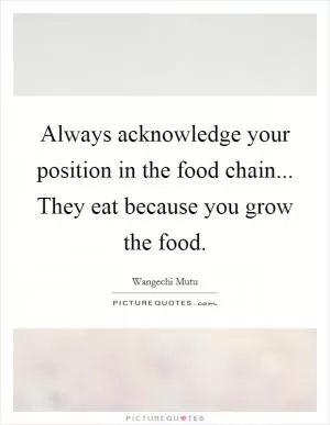Always acknowledge your position in the food chain... They eat because you grow the food Picture Quote #1