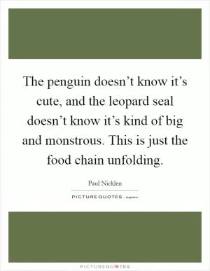 The penguin doesn’t know it’s cute, and the leopard seal doesn’t know it’s kind of big and monstrous. This is just the food chain unfolding Picture Quote #1