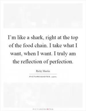 I’m like a shark, right at the top of the food chain. I take what I want, when I want. I truly am the reflection of perfection Picture Quote #1