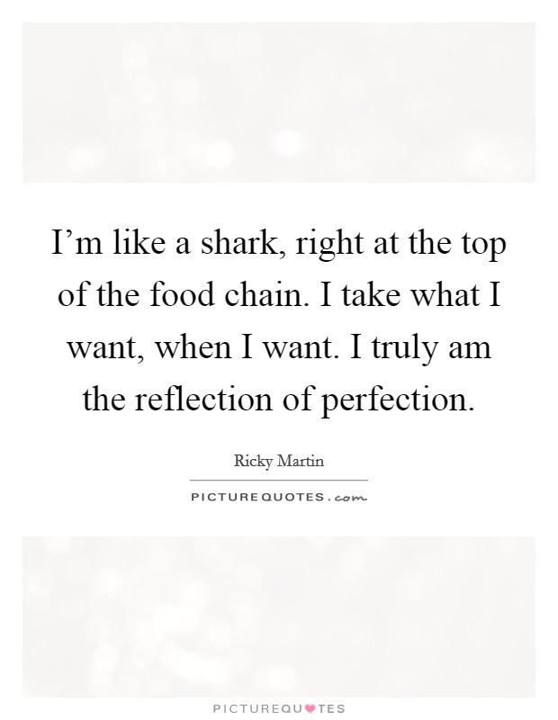 I'm like a shark, right at the top of the food chain. I take what I want, when I want. I truly am the reflection of perfection. Picture Quote #1
