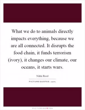 What we do to animals directly impacts everything, because we are all connected. It disrupts the food chain, it funds terrorism (ivory), it changes our climate, our oceans, it starts wars Picture Quote #1