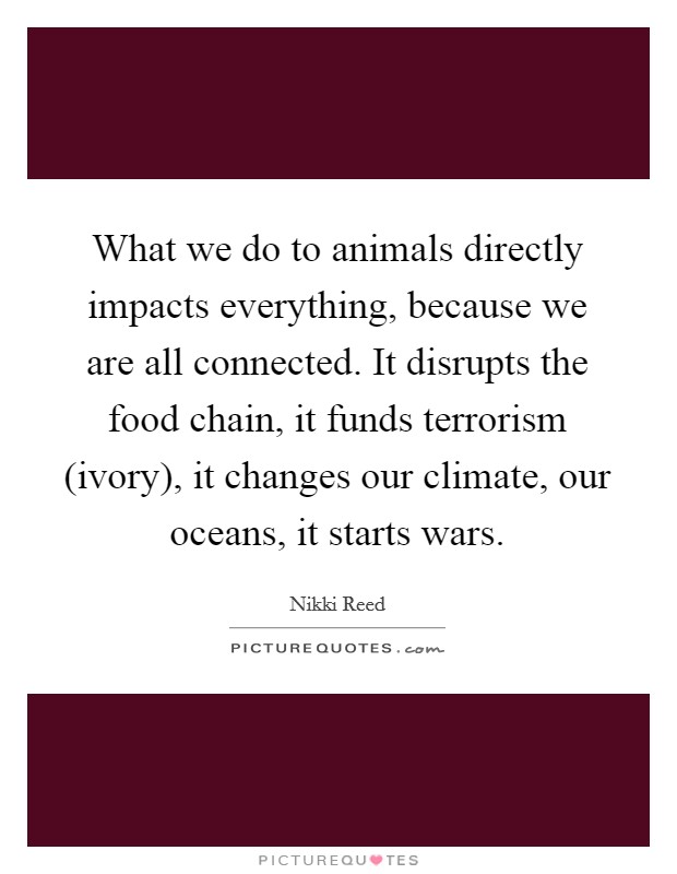 What we do to animals directly impacts everything, because we are all connected. It disrupts the food chain, it funds terrorism (ivory), it changes our climate, our oceans, it starts wars. Picture Quote #1