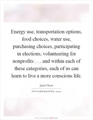 Energy use, transportation options, food choices, water use, purchasing choices, participating in elections, volunteering for nonprofits . . . and within each of these categories, each of us can learn to live a more conscious life Picture Quote #1