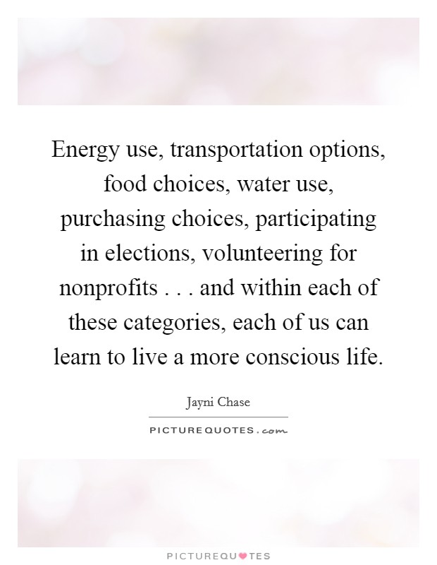 Energy use, transportation options, food choices, water use, purchasing choices, participating in elections, volunteering for nonprofits . . . and within each of these categories, each of us can learn to live a more conscious life. Picture Quote #1