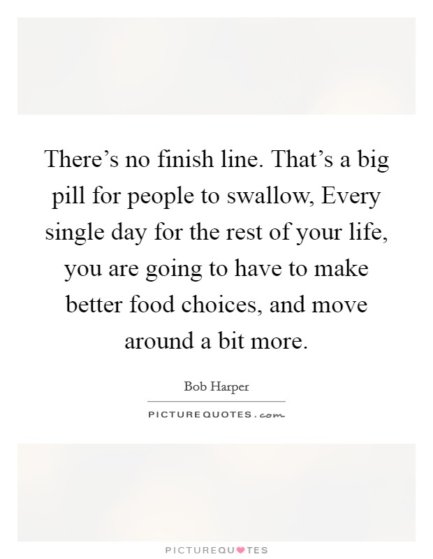There's no finish line. That's a big pill for people to swallow, Every single day for the rest of your life, you are going to have to make better food choices, and move around a bit more. Picture Quote #1