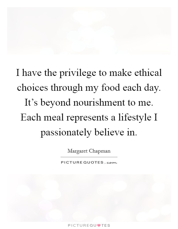 I have the privilege to make ethical choices through my food each day. It's beyond nourishment to me. Each meal represents a lifestyle I passionately believe in. Picture Quote #1