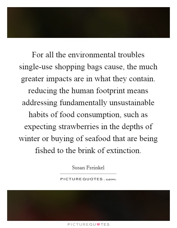 For all the environmental troubles single-use shopping bags cause, the much greater impacts are in what they contain. reducing the human footprint means addressing fundamentally unsustainable habits of food consumption, such as expecting strawberries in the depths of winter or buying of seafood that are being fished to the brink of extinction. Picture Quote #1