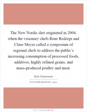 The New Nordic diet originated in 2004, when the visionary chefs Rene Redzepi and Claus Meyer called a symposium of regional chefs to address the public’s increasing consumption of processed foods, additives, highly refined grains, and mass-produced poultry and meat Picture Quote #1