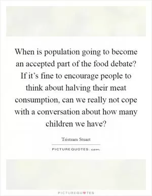 When is population going to become an accepted part of the food debate? If it’s fine to encourage people to think about halving their meat consumption, can we really not cope with a conversation about how many children we have? Picture Quote #1