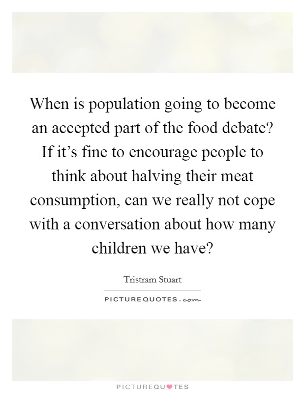 When is population going to become an accepted part of the food debate? If it's fine to encourage people to think about halving their meat consumption, can we really not cope with a conversation about how many children we have? Picture Quote #1